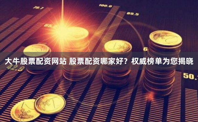 大牛股票配资网站 股票配资哪家好？权威榜单为您揭晓