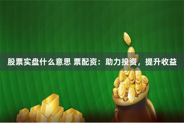 股票实盘什么意思 票配资：助力投资，提升收益