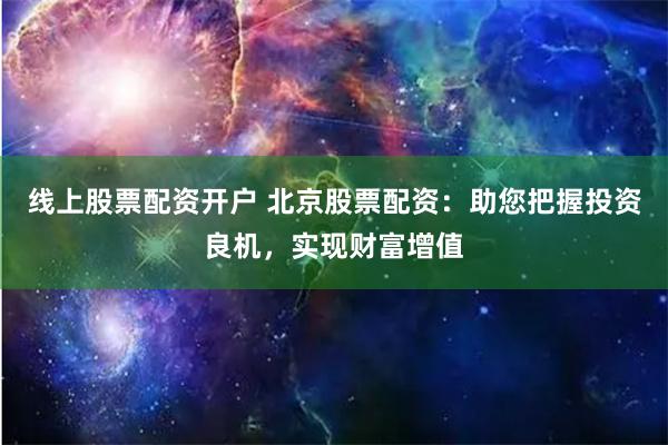 线上股票配资开户 北京股票配资：助您把握投资良机，实现财富增值