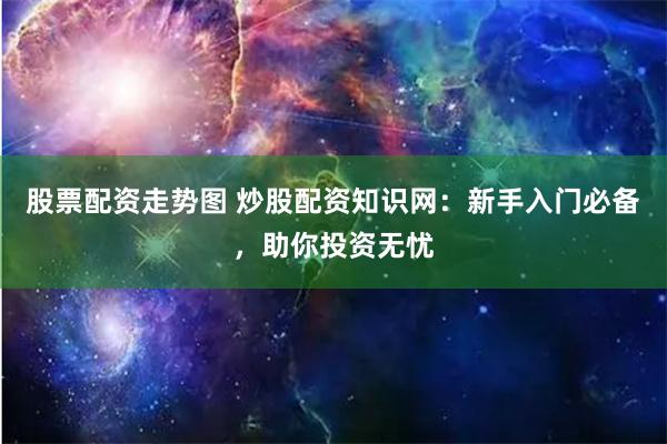 股票配资走势图 炒股配资知识网：新手入门必备，助你投资无忧