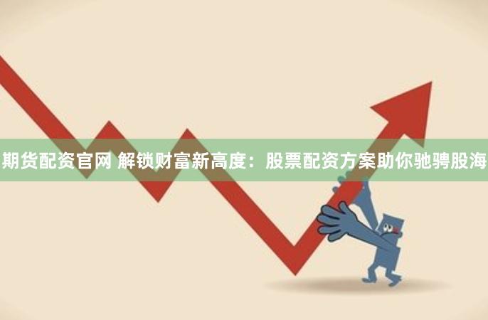 期货配资官网 解锁财富新高度：股票配资方案助你驰骋股海
