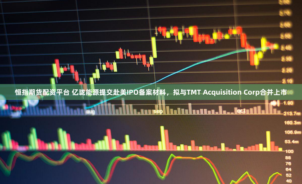 恒指期货配资平台 亿珑能源提交赴美IPO备案材料，拟与TMT Acquisition Corp合并上市