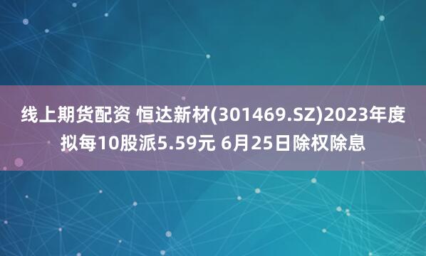 线上期货配资 恒达新材(301469.SZ)2023年度拟每10股派5.59元 6月25日除权除息