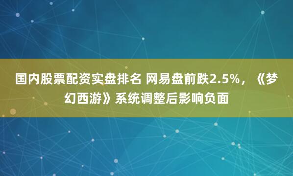 国内股票配资实盘排名 网易盘前跌2.5%，《梦幻西游》系统调整后影响负面