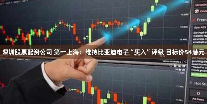 深圳股票配资公司 第一上海：维持比亚迪电子“买入”评级 目标价54港元