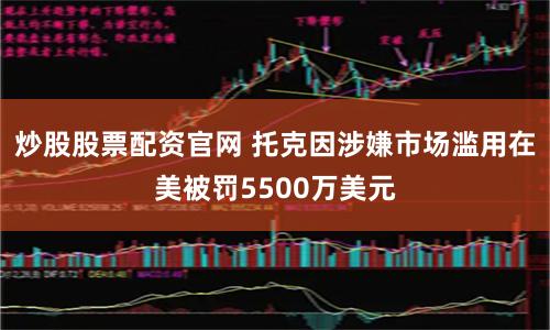 炒股股票配资官网 托克因涉嫌市场滥用在美被罚5500万美元