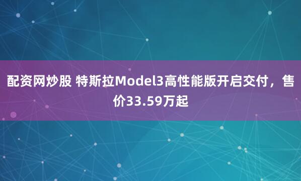 配资网炒股 特斯拉Model3高性能版开启交付，售价33.59万起