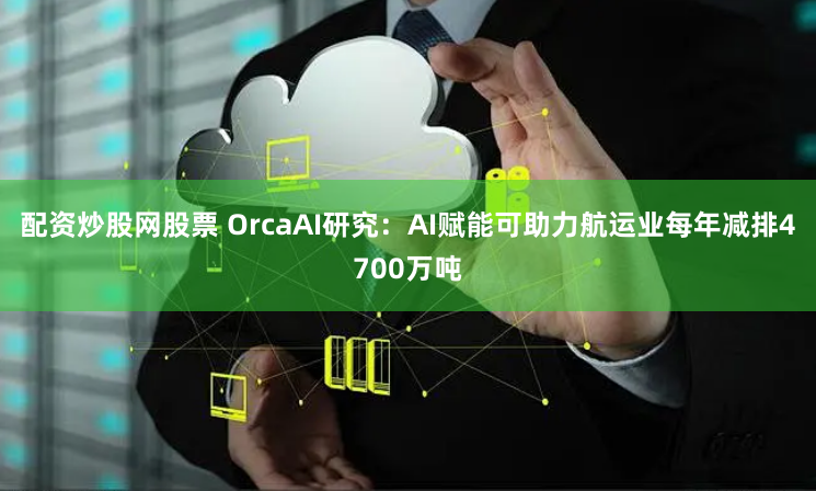 配资炒股网股票 OrcaAI研究：AI赋能可助力航运业每年减排4700万吨