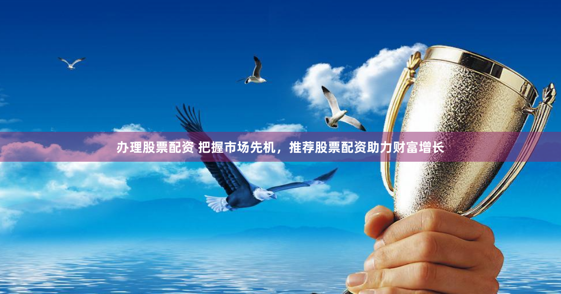 办理股票配资 把握市场先机，推荐股票配资助力财富增长