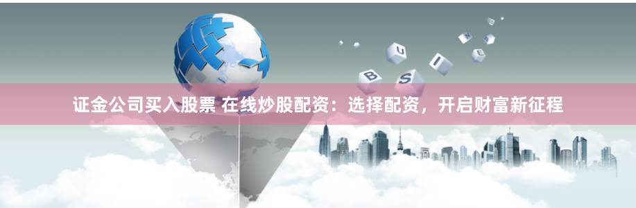 证金公司买入股票 在线炒股配资：选择配资，开启财富新征程