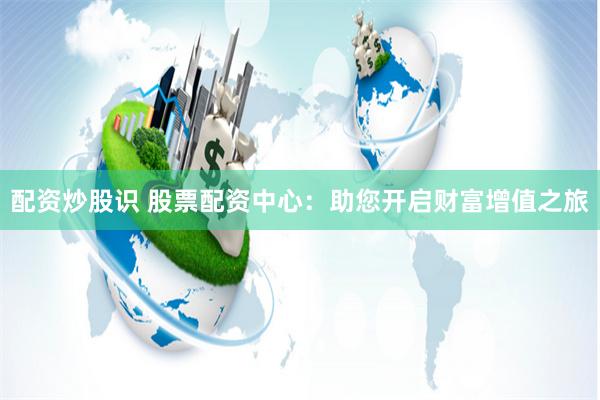 配资炒股识 股票配资中心：助您开启财富增值之旅