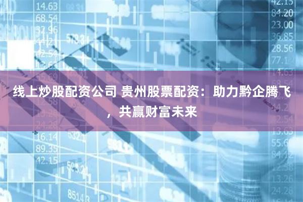 线上炒股配资公司 贵州股票配资：助力黔企腾飞，共赢财富未来