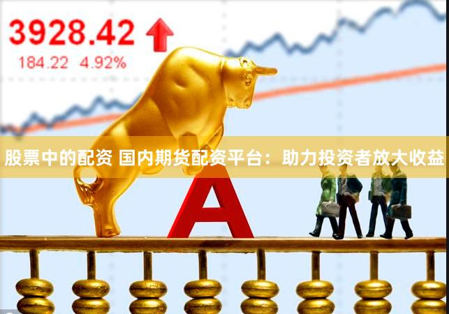 股票中的配资 国内期货配资平台：助力投资者放大收益