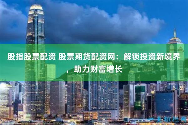 股指股票配资 股票期货配资网：解锁投资新境界，助力财富增长