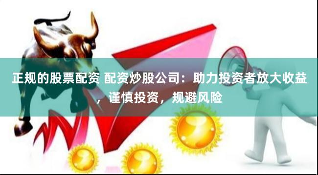 正规的股票配资 配资炒股公司：助力投资者放大收益，谨慎投资，规避风险