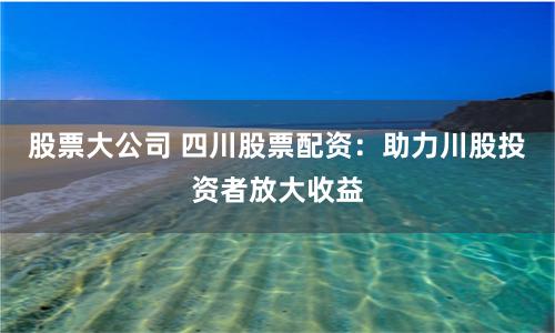 股票大公司 四川股票配资：助力川股投资者放大收益