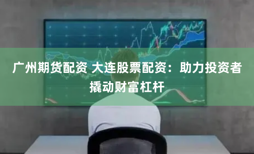 广州期货配资 大连股票配资:助力投资者撬动财富杠杆