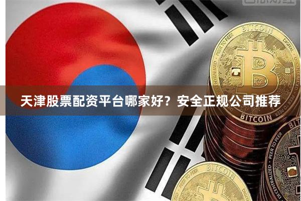 天津股票配资平台哪家好？安全正规公司推荐