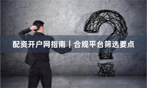 配资开户网指南｜合规平台筛选要点